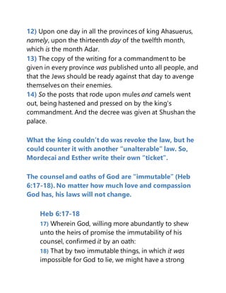 12) Upon one day in all the provinces of king Ahasuerus,
namely, upon the thirteenth day of the twelfth month,
which is the month Adar.
13) The copy of the writing for a commandment to be
given in every province was published unto all people, and
that the Jews should be ready against that day to avenge
themselves on their enemies.
14) So the posts that rode upon mules and camels went
out, being hastened and pressed on by the king's
commandment. And the decree was given at Shushan the
palace.
What the king couldn’t do was revoke the law, but he
could counter it with another “unalterable” law. So,
Mordecai and Esther write their own “ticket”.
The counsel and oaths of God are “immutable” (Heb
6:17-18). No matter how much love and compassion
God has, his laws will not change.
Heb 6:17-18
17) Wherein God, willing more abundantly to shew
unto the heirs of promise the immutability of his
counsel, confirmed it by an oath:
18) That by two immutable things, in which it was
impossible for God to lie, we might have a strong
 