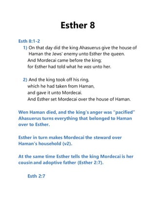 Esther 8
Esth 8:1-2
1) On that day did the king Ahasuerus give the house of
Haman the Jews' enemy unto Esther the queen.
And Mordecai came before the king;
for Esther had told what he was unto her.
2) And the king took off his ring,
which he had taken from Haman,
and gave it unto Mordecai.
And Esther set Mordecai over the house of Haman.
Wen Haman died, and the king’s anger was “pacified”
Ahasuerus turns everything that belonged to Haman
over to Esther.
Esther in turn makes Mordecai the steward over
Haman’s household (v2).
At the same time Esther tells the king Mordecai is her
cousin and adoptive father (Esther 2:7).
Esth 2:7
 