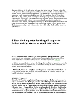 sleepless night, are all threads in the web, and God is the weaver. The story raises the
whole question of the standing miracle of the co-existence and co-operation of the divine
and the human. Man is free and responsible, God is sovereign and all-pervading. He
‘makes the wrath of man to praise Him, and with the remainder thereof He girdeth
Himself.’ To-day, as then, He is working out His deep designs through men whom He
has raised up, though they have not known Him. Amid the clash of contending interests
and worldly passions His solemn purpose steadily advances to its end, like the
irresistible ocean current, which persists through all storms that agitate the surface, and
draws them into the drift of its silent trend. Ahasuerus, Haman, Esther, Mordecai, are
His instruments, and yet each of them is the doer of his or her deed, and has to answer
to Him for it.
4 Then the king extended the gold scepter to
Esther and she arose and stood before him.
GILL, "Then the king held out the golden sceptre towards Esther,.... As a
token that she had not incurred his displeasure by coming into his presence without
leave, and that she was admitted to speak and make her request; see Est_5:3
so Esther arose and stood before the king; she rose from the ground on which she
lay prostrate, and stood upon her feet, in an humble manner, to make her speech, and
present her petition to the king.
JAMISO , "Then the king held out the golden sceptre toward Esther — in
token that her request was accepted, and that she needed no longer to maintain the
humble attitude of a suppliant.
BE SO , "Verses 4-6
Esther 8:4-6. Then the king held out the golden sceptre — Esther had presumed to
come a second time into the king’s presence without being called: which he did not
take ill, but by this token graciously invited her to approach him, indicating that he
accepted her person. So Esther arose — Having before fallen at his feet; and stood
before the king — As a petitioner for her people; and said, If it please the king, &c.
— She uses various expressions, that she might confirm the king’s favour by such a
full submission to his good pleasure. Even then, when we have ever so much reason
and justice on our side, and have ever so clear a cause to plead, yet it becomes us to
 