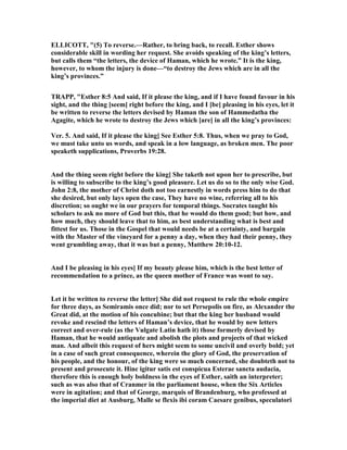 ELLICOTT, "(5) To reverse.—Rather, to bring back, to recall. Esther shows
considerable skill in wording her request. She avoids speaking of the king’s letters,
but calls them “the letters, the device of Haman, which he wrote.” It is the king,
however, to whom the injury is done—“to destroy the Jews which are in all the
king’s provinces.”
TRAPP, "Esther 8:5 And said, If it please the king, and if I have found favour in his
sight, and the thing [seem] right before the king, and I [be] pleasing in his eyes, let it
be written to reverse the letters devised by Haman the son of Hammedatha the
Agagite, which he wrote to destroy the Jews which [are] in all the king’s provinces:
Ver. 5. And said, If it please the king] See Esther 5:8. Thus, when we pray to God,
we must take unto us words, and speak in a low language, as broken men. The poor
speaketh supplications, Proverbs 19:28.
And the thing seem right before the king] She taketh not upon her to prescribe, but
is willing to subscribe to the king’s good pleasure. Let us do so to the only wise God.
John 2:8, the mother of Christ doth not too earnestly in words press him to do that
she desired, but only lays open the case, They have no wine, referring all to his
discretion; so ought we in our prayers for temporal things. Socrates taught his
scholars to ask no more of God but this, that he would do them good; but how, and
how much, they should leave that to him, as best understanding what is best and
fittest for us. Those in the Gospel that would needs be at a certainty, and bargain
with the Master of the vineyard for a penny a day, when they had their penny, they
went grumbling away, that it was but a penny, Matthew 20:10-12.
And I be pleasing in his eyes] If my beauty please him, which is the best letter of
recommendation to a prince, as the queen mother of France was wont to say.
Let it be written to reverse the letter] She did not request to rule the whole empire
for three days, as Semiramis once did; nor to set Persepolis on fire, as Alexander the
Great did, at the motion of his concubine; but that the king her husband would
revoke and rescind the letters of Haman’s device, that he would by new letters
correct and over-rule (as the Vulgate Latin hath it) those formerly devised by
Haman, that he would antiquate and abolish the plots and projects of that wicked
man. And albeit this request of hers might seem to some uncivil and overly bold; yet
in a case of such great consequence, wherein the glory of God, the preservation of
his people, and the honour, of the king were so much concerned, she doubteth not to
present and prosecute it. Hinc igitur satis est conspicua Esterae sancta audacia,
therefore this is enough holy boldness in the eyes of Esther, saith an interpreter;
such as was also that of Cranmer in the parliament house, when the Six Articles
were in agitation; and that of George, marquis of Brandenburg, who professed at
the imperial diet at Ausburg, Malle se flexis ibi coram Caesare genibus, speculatori
 