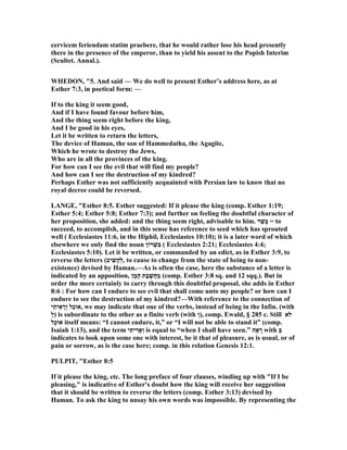 cervicem feriendam statim praebere, that he would rather lose his head presently
there in the presence of the emperor, than to yield his assent to the Popish Interim
(Scultet. Annal.).
WHEDO , "5. And said — We do well to present Esther’s address here, as at
Esther 7:3, in poetical form: —
If to the king it seem good,
And if I have found favour before him,
And the thing seem right before the king,
And I be good in his eyes,
Let it be written to return the letters,
The device of Haman, the son of Hammedatha, the Agagite,
Which he wrote to destroy the Jews,
Who are in all the provinces of the king.
For how can I see the evil that will find my people?
And how can I see the destruction of my kindred?
Perhaps Esther was not sufficiently acquainted with Persian law to know that no
royal decree could be reversed.
LA GE, "Esther 8:5. Esther suggested: If it please the king (comp. Esther 1:19;
Esther 5:4; Esther 5:8; Esther 7:3); and further on feeling the doubtful character of
her proposition, she added: and the thing seem right, advisable to him. ‫ר‬ֵ‫ָשׁ‬‫כּ‬ = to
succeed, to accomplish, and in this sense has reference to seed which has sprouted
well ( Ecclesiastes 11:6, in the Hiphil, Ecclesiastes 10:10); it is a later word of which
elsewhere we only find the noun ‫רוֹן‬ְ‫ִשׁ‬‫בּ‬ ( Ecclesiastes 2:21; Ecclesiastes 4:4;
Ecclesiastes 5:10). Let it be written, or commanded by an edict, as in Esther 3:9, to
reverse the letters (‫יב‬ ִ‫ָשׁ‬‫ה‬ְ‫ל‬, to cause to change from the state of being to non-
existence) devised by Haman.—As is often the case, here the substance of a letter is
indicated by an apposition, ‫ן‬ָ‫מ‬ָ‫ה‬ ‫ֶת‬‫ב‬ ֶ‫ֲשׁ‬‫ח‬ַ‫מ‬ (comp. Esther 3:8 sq. and 12 sqq.). But in
order the more certainly to carry through this doubtful proposal, she adds in Esther
8:6 : For how can I endure to see evil that shall come unto my people? or how can I
endure to see the destruction of my kindred?—With reference to the connection of
‫י‬ִ‫ית‬ִ‫א‬ ָ‫ְר‬‫ו‬ ‫ַל‬‫כ‬‫,אוּ‬ we may indicate that one of the verbs, instead of being in the Infin. (with
ְ‫ל‬) is subordinate to the other as a finite verb (with ְ‫ו‬), comp. Ewald, § 285 c. Still ‫לא‬
‫ַל‬‫כ‬‫אוּ‬ itself means: “I cannot endure, it,” or “I will not be able to stand it” (comp.
Isaiah 1:13), and the term ‫י‬ִ‫יתּ‬ ִ‫ְאָר‬‫ו‬ is equal to “when I shall have seen.” ‫אָה‬ ָ‫ר‬ with ְ‫בּ‬
indicates to look upon some one with interest, be it that of pleasure, as is usual, or of
pain or sorrow, as is the case here; comp. in this relation Genesis 12:1.
PULPIT, "Esther 8:5
If it please the king, etc. The long preface of four clauses, winding up with "If I be
pleasing," is indicative of Esther's doubt how the king will receive her suggestion
that it should be written to reverse the letters (comp. Esther 3:13) devised by
Haman. To ask the king to unsay his own words was impossible. By representing the
 