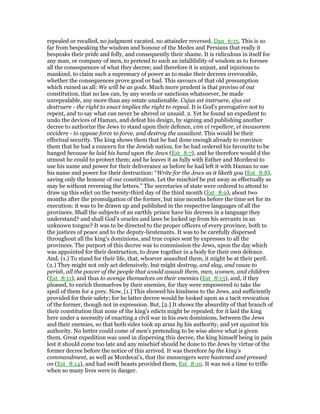 repealed or recalled, no judgment vacated, no attainder reversed, Dan_6:15. This is so
far from bespeaking the wisdom and honour of the Medes and Persians that really it
bespeaks their pride and folly, and consequently their shame. It is ridiculous in itself for
any man, or company of men, to pretend to such an infallibility of wisdom as to foresee
all the consequences of what they decree; and therefore it is unjust, and injurious to
mankind, to claim such a supremacy of power as to make their decrees irrevocable,
whether the consequences prove good or bad. This savours of that old presumption
which ruined us all: We will be as gods. Much more prudent is that proviso of our
constitution, that no law can, by any words or sanctions whatsoever, be made
unrepealable, any more than any estate unalienable. Cujus est instruere, ejus est
destruere - the right to enact implies the right to repeal. It is God's prerogative not to
repent, and to say what can never be altered or unsaid. 2. Yet he found an expedient to
undo the devices of Haman, and defeat his design, by signing and publishing another
decree to authorize the Jews to stand upon their defence, vim vi repellere, et invasorem
occidere - to oppose force to force, and destroy the assailant. This would be their
effectual security. The king shows them that he had done enough already to convince
them that he had a concern for the Jewish nation, for he had ordered his favourite to be
hanged because he laid his hand upon the Jews (Est_8:7), and he therefore would d the
utmost he could to protect them; and he leaves it as fully with Esther and Mordecai to
use his name and power for their deliverance as before he had left it with Haman to use
his name and power for their destruction: “Write for the Jews as it liketh you (Est_8:8),
saving only the honour of our constitution. Let the mischief be put away as effectually as
may be without reversing the letters.” The secretaries of state were ordered to attend to
draw up this edict on the twenty-third day of the third month (Est_8:9), about two
months after the promulgation of the former, but nine months before the time set for its
execution: it was to be drawn up and published in the respective languages of all the
provinces. Shall the subjects of an earthly prince have his decrees in a language they
understand? and shall God's oracles and laws be locked up from his servants in an
unknown tongue? It was to be directed to the proper officers of every province, both to
the justices of peace and to the deputy-lieutenants. It was to be carefully dispersed
throughout all the king's dominions, and true copies sent by expresses to all the
provinces. The purport of this decree was to commission the Jews, upon the day which
was appointed for their destruction, to draw together in a body for their own defence.
And, (1.) To stand for their life, that, whoever assaulted them, it might be at their peril.
(2.) They might not only act defensively, but might destroy, and slay, and cause to
perish, all the power of the people that would assault them, men, women, and children
(Est_8:11), and thus to avenge themselves on their enemies (Est_8:13), and, if they
pleased, to enrich themselves by their enemies, for they were empowered to take the
spoil of them for a prey. Now, [1.] This showed his kindness to the Jews, and sufficiently
provided for their safety; for he latter decree would be looked upon as a tacit revocation
of the former, though not in expression. But, [2.] It shows the absurdity of that branch of
their constitution that none of the king's edicts might be repealed; for it laid the king
here under a necessity of enacting a civil war in his own dominions, between the Jews
and their enemies, so that both sides took up arms by his authority, and yet against his
authority. No better could come of men's pretending to be wise above what is given
them. Great expedition was used in dispersing this decree, the king himself being in pain
lest it should come too late and any mischief should be done to the Jews by virtue of the
former decree before the notice of this arrived. It was therefore by the king's
commandment, as well as Mordecai's, that the messengers were hastened and pressed
on (Est_8:14), and had swift beasts provided them, Est_8:10. It was not a time to trifle
when so many lives were in danger.
 