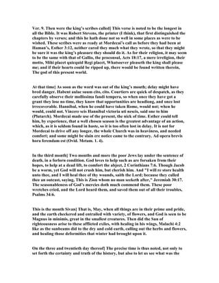 Ver. 9. Then were the king’s scribes called] This verse is noted to be the longest in
all the Bible. It was Robert Stevens, the printer (I think), that first distinguished the
chapters by verses; and this he hath done not so well in some places as were to be
wished. These scribes were as ready at Mordecai’s call as before they had been at
Haman’s, Esther 3:12, neither cared they much what they wrote, so that they might
be sure it was the king’s pleasure they should do it. As for their religion, it may seem
to be the same with that of Gallio, the proconsul, Acts 18:17, a mere irreligion, their
motto, Mihi placet quicquid Regi placet, Whatsoever pleaseth the king shall please
me; and if their hearts could be ripped up, there would be found written therein,
The god of this present world.
At that time] As soon as the word was out of the king’s mouth; delay might have
bred danger. Habent aulae suum cito, cito. Courtiers are quick of despatch, as they
carefully observe their mollissima fandi tempera, so when once they have got a
grant they lose no time, they know that opportunities are headlong, and once lost
irrecoverable. Hannibal, when he could have taken Rome, would not; when he
would, could not. Vincere scis Hannibal victoria uti nescis, said one to him
(Plutarch). Mordecai made use of the present, the nick of time. Esther could tell
him, by experience, that a well chosen season is the greatest advantage of an action,
which, as it is seldom found in haste, so it is too often lost in delay. It is not for
Mordecai to drive off any longer, the whole Church was in heaviness, and needed
comfort; and some might be slain ere notice came to the contrary. Ad opera brevis
hora ferendam est (Ovid. Metam. 1. 4).
In the third month] Two months and more the poor Jews lay under the sentence of
death, in a forlorn condition. God loves to help such as are forsaken from their
hopes, to help at a dead lift, to comfort the abject, 2 Corinthians 7:6. Though Jacob
be a worm, yet God will not crush him, but cherish him. And "I will re store health
unto thee, and I will heal thee of thy wounds, saith the Lord; because they called
thee an outcast, saying, This is Zion whom no man seeketh after," Jeremiah 30:17.
The seasonableness of God’s mercies doth much commend them. These poor
wretches cried, and the Lord heard them, and saved them out of all their troubles,
Psalms 34:6.
This is the month Sivan] That is, May, when all things are in their prime and pride,
and the earth checkered and entrailed with variety, of flowers, and God is seen to be
Magnus in minimis, great in the smallest creatures. Then did the Sun of
righteousness arise to these afflicted exiles, with healing in his wings, Malachi 4:2
like as the sunbeams did to the dry and cold earth, calling out the herbs and flowers,
and healing those deformities that winter had brought upon it.
On the three and twentieth day thereof] The precise time is thus noted, not only to
set forth the certainty and truth of the history, but also to let us see what was the
 