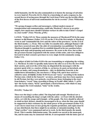 sinful humanity, but He has also commanded us to hasten the message of salvation
to every land (cf. Proverbs 24:11). Only by a knowledge of, and a response to, the
second decree of saving grace through the Lord Jesus Christ can the terrible effects
of the first decree of universal condemnation for sin be averted." [ ote: Whitcomb,
p107.]
"If a group of pagan scribes and messengers, without modern means of
transportation and communication, could take Mordecai"s decree to an entire
empire, how much more should Christian workers be able to take Christ"s Gospel
to a lost world!" [ ote: Wiersbe, p745.]
LA GE, "Esther 8:9-14. These contain the measures of Mordecai.[F 4] In the same
manner as did Haman ( Esther 3:12-15) on the 13 th of the first month, so Mordecai
wrote to and “commanded the Jews and the rulers of the provinces,” on the 23 d of
the third month, i. e. Sivan. This was fully two months later, although Haman’s fall
must have occurred soon after the edict of extermination was published. o doubt
Mordecai thought it expedient first to establish himself in his new position before
taking such steps and proposing such measures. He wrote to the Jews, but so that
the governors became acquainted with the nature of this order, and were obliged to
forward it in their extensive provinces to every single Jewish community (comp.
Esther 1:1).
The subject of ‫ֹב‬ ‫ְתּ‬‫כ‬ִ‫יּ‬ַ‫ו‬ in Esther 8:10 is the one transmitting or originating the writing,
i. e. Mordecai. In order to speedily make known the edict so as to free the Jews from
their anxiety, and avert the evil in time, he dispatched the messengers with the
greatest speed. ‫ִים‬‫צ‬ ָ‫,ר‬ i.e. couriers, ‫ִים‬‫ס‬‫ַסּוּ‬‫בּ‬, i.e. on horses, by posts on horseback, and
riders on mules, and young dromedaries.—‫ֶשׁ‬‫ב‬ ֶ‫,ר‬ in distinction from ‫,סוּם‬ is the
saddle-horse (dromedary), the race-horse ( 1 Kings 5:8), and is here used in a
collective sense. ‫ִים‬‫נ‬ ָ‫ר‬ְ‫תּ‬ ְ‫ֵשׁ‬‫ח‬ֲ‫א‬ ( Esther 8:10-14) are not “asses,” according to the modern
Persian estar, which in the Sanscrit = acvatara, and hence may have been acpatara
in old Persian; but they were princely, royal horses, hence belonging to the court,
from kshatra, “royal,” king, according to Haug, in Ewald’s Bibl. Jahrb. V, p154.
‫ְך‬ָ‫מּ‬ ַ‫=ר‬ the Syriac ramco, “herd,” particularly a herd of horses, with which we may
also compare the word ramakat, “stud,” in the Arabic.
PULPIT, "Esther 8:9
Then were the king's scribes called. The king had said enough. Mordecai saw a
means of reconciling the king's scruple with the safety—or if not with the absolute
safety, yet with the escape and triumph—of his people. The Jews should be allowed
to stand on their defence, should be encouraged to do so, when the time came should
be supported in their resistance by the whole power of the government (Esther 9:3).
A new decree must issue at once giving the requisite permission, and copies must be
at once distributed, that there might be no mistake or misunderstanding. So the
"king's scribes" were summoned and set to work. In the third month, the month
Sivan. This is another Babylonian name. The month was sacred to the moon-god,
Sin, and its name may be connected with his. It corresponded with the latter part of
 