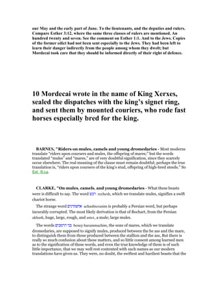 our May and the early part of June. To the lieutenants, and the deputies and rulers.
Compare Esther 3:12, where the same three classes of rulers are mentioned. An
hundred twenty and seven. See the comment on Esther 1:1. And to the Jews. Copies
of the former edict had not been sent especially to the Jews. They had been left to
learn their danger indirectly from the people among whom they dwelt; but
Mordecai took care that they should be informed directly of their right of defence.
10 Mordecai wrote in the name of King Xerxes,
sealed the dispatches with the king’s signet ring,
and sent them by mounted couriers, who rode fast
horses especially bred for the king.
BAR ES, "Riders on mules, camels and young dromedaries - Most moderns
translate “riders upon coursers and mules, the offspring of mares;” but the words
translated “mules” and “mares,” are of very doubtful signification, since they scarcely
occur elsewhere. The real meaning of the clause must remain doubtful; perhaps the true
translation is, “riders upon coursers of the king’s stud, offspring of high-bred steeds.” So
Est_8:14.
CLARKE, "On mules, camels, and young dromedaries - What these beasts
were is difficult to say. The word ‫רכש‬ rechesh, which we translate mules, signifies a swift
chariot horse.
The strange word ‫אחשתרנים‬ achashteranim is probably a Persian word, but perhaps
incurably corrupted. The most likely derivation is that of Bochart, from the Persian
akhash, huge, large, rough, and aster, a mule; large mules.
The words ‫הרמכים‬ ‫בני‬ beney harammachim, the sons of mares, which we translate
dromedaries, are supposed to signify mules, produced between the he ass and the mare,
to distinguish them from those produced between the stallion and the ass, But there is
really so much confusion about these matters, and so little consent among learned men
as to the signification of these words, and even the true knowledge of them is of such
little importance, that we may well rest contented with such names as our modern
translations have given us. They were, no doubt, the swiftest and hardiest beasts that the
 