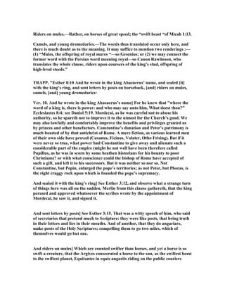 Riders on mules.—Rather, on horses of great speed; the “swift beast “of Micah 1:13.
Camels, and young dromedaries.—The words thus translated occur only here, and
there is much doubt as to the meaning. It may suffice to mention two renderings :—
(1) “Mules, the offspring of royal mares “—so Gesenius; or (2) we may connect the
former word with the Persian word meaning royal—so Canon Rawlinson, who
translates the whole clause, riders upon coursers of the king’s stud, offspring of
high-bred steeds.”
TRAPP, "Esther 8:10 And he wrote in the king Ahasuerus’ name, and sealed [it]
with the king’s ring, and sent letters by posts on horseback, [and] riders on mules,
camels, [and] young dromedaries:
Ver. 10. And he wrote in the king Ahasuerus’s name] For he knew that "where the
word of a king is, there is power: and who may say unto him, What doest thou?"
Ecclesiastes 8:4; see Daniel 5:19. Mordecai, as he was careful not to abuse his
authority, so he spareth not to improve it to the utmost for the Church’s good. We
may also lawfully and comfortably improve the benefits and privileges granted us
by princes and other benefactors. Constantine’s donation and Peter’s patrimony is
much boasted of by that antichrist of Rome. A mere fiction, as various learned men
of their own side have proved (Cusanus, Ficinus, Volater, Otho Frising). But if it
were never so true, what power had Constantine to give away and alienate such a
considerable part of the empire (might he not well have been therefore called
Pupillus, as he was in scorn by some heathen historians for his bounty to poor
Christians)? or with what conscience could the bishop of Rome have accepted of
such a gift, and left it to his successors. But it was neither so nor so. ot
Constantine, but Pepin, enlarged the pope’s territories; as not Peter, but Phocas, is
the right craggy rock upon which is founded the pope’s supremacy.
And sealed it with the king’s ring] See Esther 3:12, and observe what a strange turn
of things here was all on the sudden. Merlin from this clause gathereth, that the king
perused and approved whatsoever the scribes wrote by the appointment of
Mordecai, he saw it, and signed it.
And sent letters by posts] See Esther 3:15. That was a witty speech of him, who said
of secretaries that pretend much to Scripture: they were like posts, that bring truth
in their letters and lies in their mouths. And of another, that they do angariare,
make posts of the Holy Scriptures; compelling them to go two miles, which of
themselves would go but one.
And riders on mules] Which are counted swifter than horses, and yet a horse is so
swift a creature, that the Argives consecrated a horse to the sun, as the swiftest beast
to the swiftest planet, Equitantes in equis angariis riding on the public couriers
 