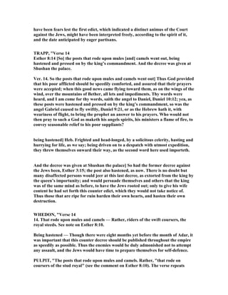 have been fears lest the first edict, which indicated a distinct animus of the Court
against the Jews, might have been interpreted freely, according to the spirit of it,
and the date anticipated by eager partisans.
TRAPP, "Verse 14
Esther 8:14 [So] the posts that rode upon mules [and] camels went out, being
hastened and pressed on by the king’s commandment. And the decree was given at
Shushan the palace.
Ver. 14. So the posts that rode upon mules and camels went out] Thus God provided
that his poor afflicted should be speedily comforted, and assured that their prayers
were accepted; when this good news came flying toward them, as on the wings of the
wind, over the mountains of Bether, all lets and impediments. Thy words were
heard, and I am come for thy words, saith the angel to Daniel, Daniel 10:12; yea, as
these posts were hastened and pressed on by the king’s commandment, so was the
angel Gabriel caused to fly swiftly, Daniel 9:21, or as the Hebrew hath it, with
weariness of flight, to bring the prophet an answer to his prayers. Who would not
then pray to such a God as maketh his angels spirits, his ministers a flame of fire, to
convey seasonable relief to his poor suppliants?
being hastened] Heb. Frighted and head-longed, by a solicitous celerity, hasting and
hurrying for life, as we say; being driven on to a despatch with utmost expedition,
they threw themselves onward their way, as the second word here used importeth.
And the decree was given at Shushan the palace] So had the former decree against
the Jews been, Esther 3:15; the post also hastened, as now. There is no doubt but
many disaffected persons would jeer at this last decree, as extorted from the king by
the queen’s importunity; and would persuade themselves and others that the king
was of the same mind as before, to have the Jews rooted out; only to give his wife
content he had set forth this counter edict, which they would not take notice of.
Thus those that are ripe for ruin harden their own hearts, and hasten their own
destruction.
WHEDO , "Verse 14
14. That rode upon mules and camels — Rather, riders of the swift coursers, the
royal steeds. See note on Esther 8:10.
Being hastened — Though there were eight months yet before the month of Adar, it
was important that this counter decree should be published throughout the empire
as speedily as possible. Thus the enemies would be duly admonished not to attempt
any assault, and the Jews would have time to prepare themselves for self-defence.
PULPIT, "The posts that rode upon mules and camels. Rather, "that rode on
coursers of the stud royal" (see the comment on Esther 8:10). The verse repeats
 