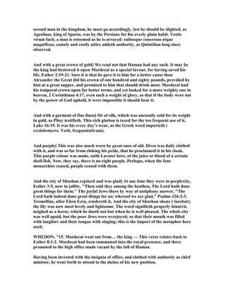 second man in the kingdom, he must go accordingly, lest he should be slighted, as
Agesilaus, king of Sparta, was by the Persians for his overly plain habit. Vestis
virum facit, a man is esteemed as he is arrayed: cultusque concessus atque
magnificus, comely and costly attire addeth authority, as Quintilian long since
observed.
And with a great crown of gold] We read not that Haman had any such. It may be
the king had bestowed it upon Mordecai as a special favour, for having saved his
life, Esther 2:19-21. Sure it is that he gave it to him for a better cause than
Alexander the Great did his crown of one hundred and eighty pounds, provided by
him at a great supper, and promised to him that should drink most. Mordecai had
his temporal crown upon far better terms, and yet looked for a more weighty one in
heaven, 2 Corinthians 4:17, even such a weight of glory, as that if the body were not
by the power of God upheld, it were impossible it should bear it.
And with a garment of fine linen] Or of silk, which was anciently sold for its weight
in gold, as Pliny testifieth. This rich glutton is taxed for the too frequent use of it,
Luke 16:19. It was his every day’s wear, as the Greek word importeth (
ενεδιδυσκετο. Verb, frequentativum).
And purple] This was also much worn by great ones of old. Dives was daily clothed
with it, and was so far from cloking his pride, that he proclaimed it in his cloak.
This purple colour was made, saith Lavater here, of the juice or blood of a certain
shell-fish. ow, they say, there is no right purple. Perhaps, when the four
monarchies ceased, purple ceased with them.
And the city of Shushan rejoiced and was glad] At one time they were in perplexity,
Esther 3:5, now in jollity. "Then said they among the heathen, The Lord hath done
great things for them." The joyful Jews there by way of antiphony answer, "The
Lord hath indeed done great things for us; whereof we are glad," Psalms 126:2-3.
Tremellius, after Eben Ezra, rendereth it, And the city of Shushan shone ( lucebat);
the lily was now most lovely and lightsome. The word signifieth properly hinnivit,
neighed as a horse; which he doeth not but when he is well pleased. The whole city
was well apaid, but the poor Jews were overjoyed; so that their mouth was filled
with laughter and their tongue with singing; this is the import of the metaphor here
used.
WHEDO , "15. Mordecai went out from… the king — This verse relates back to
Esther 8:1-2. Mordecai had been summoned into the royal presence, and there
promoted to the high office made vacant by the fall of Haman.
Having been invested with the insignia of office, and clothed with authority as chief
minister, he went forth to attend to the duties of his new position.
 