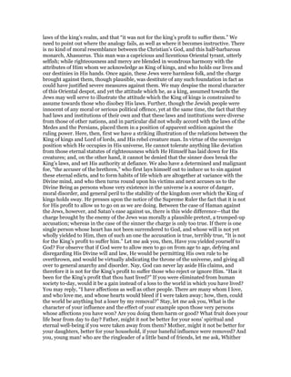 laws of the king’s realm, and that “it was not for the king’s profit to suffer them.” We
need to point out where the analogy fails, as well as where it becomes instructive. There
is no kind of moral resemblance between the Christian’s God, and this half-barbarous
monarch, Ahasuerus. This man was a capricious and licentious Oriental tyrant, utterly
selfish; while righteousness and mercy are blended in wondrous harmony with the
attributes of Him whom we acknowledge as King of kings, and who holds our lives and
our destinies in His hands. Once again, these Jews were harmless folk, and the charge
brought against them, though plausible, was destitute of any such foundation in fact as
could have justified severe measures against them. We may despise the moral character
of this Oriental despot, and yet the attitude which he, as a king, assumed towards the
Jews may well serve to illustrate the attitude which the King of kings is constrained to
assume towards those who disobey His laws. Further, though the Jewish people were
innocent of any moral or serious political offence, yet at the same time, the fact that they
had laws and institutions of their own and that these laws and institutions were diverse
from those of other nations, and in particular did not wholly accord with the laws of the
Medes and the Persians, placed them in a position of apparent sedition against the
ruling power. Here, then, first we have a striking illustration of the relations between the
King of kings and Lord of lords, and His rebel creature man. In virtue of the sovereign
position which He occupies in His universe, He cannot tolerate anything like deviation
from those eternal statutes of righteousness which He Himself has laid down for His
creatures; and, on the other hand, it cannot be denied that the sinner does break the
King’s laws, and set His authority at defiance. We also have a determined and malignant
foe, “the accuser of the brethren,” who first lays himself out to induce us to sin against
these eternal edicts, and to form habits of life which are altogether at variance with the
Divine mind, and who then turns round upon his victims and next accuses us to the
Divine Being as persons whose very existence in the universe is a source of danger,
moral disorder, and general peril to the stability of the kingdom over which the King of
kings holds sway. He presses upon the notice of the Supreme Ruler the fact that it is not
for His profit to allow us to go on as we are doing. Between the case of Haman against
the Jews, however, and Satan’s ease against us, there is this wide difference—that the
charge brought by the enemy of the Jews was morally a plausible pretext, a trumped-up
accusation; whereas in the case of the sinner the charge is only too true. If there is one
single person whose heart has not been surrendered to God, and whose will is not yet
wholly yielded to Him, then of such an one the accusation is true, terribly true, “It is not
for the King’s profit to suffer him.” Let me ask you, then, Have you yielded yourself to
God? For observe that if God were to allow men to go on from age to age, defying and
disregarding His Divine will and law, He would be permitting His own rule to be
overthrown, and would be virtually abdicating the throne of the universe, and giving all
over to general anarchy and disorder. Nay, God can never lay aside His claims, and
therefore it is not for the King’s profit to suffer those who reject or ignore Him. “Has it
been for the King’s profit that thou hast lived?” If you were eliminated from human
society to-day, would it be a gain instead of a loss to the world in which you have lived?
You may reply, “I have affections as well as other people. There are many whom I love,
and who love me, and whose hearts would bleed if I were taken away; how, then, could
the world be anything but a loser by my removal?” Stay, let me ask you, What is the
character of your influence and the effect of your example upon those very persons
whose affections you have won? Are you doing them harm or good? What fruit does your
life bear from day to day? Father, might it not be better for your sons’ spiritual and
eternal well-being if you were taken away from them? Mother, might it not be better for
your daughters, better for your household, if your baneful influence were removed? And
you, young man! who are the ringleader of a little band of friends, let me ask, Whither
 