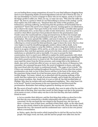 are you leading those young companions of yours? Is your fatal influence dragging them
down to ever-deepening depths of moral degradation and sin? Ah! if that be thy case, if
thy very friendship is a source of danger to those who are its objects, surely it is not for
the King’s profit to suffer you. Well, you say, or some one says, “Why does He suffer me,
then?” Ah, here is a point to which we can find nothing to answer in the analogy. Let St.
Paul explain why God suffers you, “Despisest thou the riches of His goodness, and
forbearance, and long-suffering; not knowing that the goodness of God leadeth thee to
repentance?” Such is the secret of our danger; and now, turning again to our illustration,
let us observe the sequel. There goes forth as the result of all this, a terrible edict against
these unfortunate Jews, no less than an edict of utter destruction. Just let us picture to
ourselves what effects must have been produced wherever the proclamation came.
Yonder comes the royal herald into a large provincial town; he blows his trumpet and
proceeds at once to nail up his proclamation at the gate of the city, or in the crowded
marketplace. The news spreads like wildfire, and soon it reaches the Jewish quarter of a
city. See the terrified inhabitants rushing about from house to house, and at last
collecting in a crowd around the fatal parchment, eager to know the worst. One in a clear
voice begins to read the dreadful paragraphs amidst a silence still as death. As he
proceeds, strong men begin to weep like children, mothers clasp their children to their
hearts in an agony of despair, till by and by, as with one voice, all break forth into a cry of
lamentation; they rend their garments and grovel in the dust, utterly overwhelmed by a
misfortune so unlooked-for and so inevitable. It is easy to account for their
consternation, but it is much more difficult to explain the stolid equanimity with which
sinners listen to the terrible threats against them of a proclamation more appalling than
that which caused such terror to Israel of old. The dread and righteous decree which
must expel the sinner from the Divine presence, and consign him to the darkness of
death, may not be carried into effect at once; no more was the decree of Ahasuerus; but,
remember, the command has gone forth, the sword of judgment is drawn, and under
that most dread edict the sinner is condemned already. “The wages of sin is death.” Oh,
if there was weeping and wailing throughout the provinces of Persia when that ancient
proclamation was read, no less is there horror and fear in the heart of the sinner when,
his conscience being roused, he at last becomes aware of his actual state, and of his
terrible danger. Too many, indeed, are so absorbed with the passing nothings of this
world, that they endeavour to evade all serious thought, and to forget the real perils of
their present condition. But, thank God, it is not so with all. See that terrified jailer of
Philippi. Why does he exclaim with such undisguised trepidation, “Sirs, what must I do
to be saved?” Surely it was because in his own conscience he had discovered the
proclamation. Remember that nothing is gained by shutting our eyes to facts.
II. The secret of Israel’s safety; for saved, eventually, they were in spite of the foe and the
terrible edict of the king. How were they saved? As their danger was due to the presence
of an enemy at court, so their safety was due to the fact that they also had a faithful
friend at court.
1. Let us consider their deliverer; and the first thing that strikes us about her is the
fact that she was connected by a double relationship with each of the parties
concerned. On the one hand she was related to the doomed race; she was one of
them—a Jewess, bone of their bone, and flesh of their flesh; while, on the other hand,
she was also closely related to the monarch. She was his wife. Thus she stands, then,
between the two—the monarch and the condemned race—and so in her own person
effects a reconciliation.
2. Notice, again, that the motive which inspired her to risk her life was love for her
people. One angry word, one look, and she and her people were alike lost; but for
 