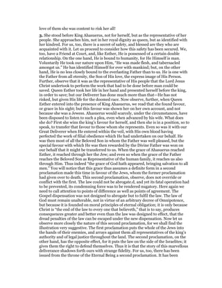 love of them she was content to risk her all!
3. She stood before King Ahasuerus, not for herself, but as the representative of her
people. She approaches him, not in her royal dignity as queen, but as identified with
her kindred. For us, too, there is a secret of safety, and blessed are they who are
acquainted with it. Let us proceed to consider how this safety has been secured. We,
too, have a Friend at Court, and, like Esther, He is possessed of a certain double
relationship. On the one hand, He is bound to humanity, for He Himself is man.
Voluntarily He took our nature upon Him, “He was made flesh, and tabernacled
amongst us.” He has identified Himself for ever with mankind; but, on the other
hand, He is no less closely bound to the everlasting Father than to us. He is one with
the Father from all eternity, the Son of His love, the express image of His Person.
Further, observe that it was as the representative of His people that the Lord Jesus
Christ undertook to perform the work that had to be done before man could be
saved. Queen Esther took her life in her hand and presented herself before the king,
in order to save; but our Deliverer has done much more than that—He has not
risked, but given His life for the doomed race. Now observe, further, when Queen
Esther entered into the presence of King Ahasuerus, we read that she found favour,
or grace in his sight; but this favour was shown her on her own account, and not
because she was a Jewess. Ahasuerus would scarcely, under the circumstances, have
been disposed to listen to such a plea, even when advanced by his wife. What does
she do? First she wins the king’s favour for herself, and then she is in a position, so to
speak, to transfer that favour to those whom she represents. Even so was it with our
Great Deliverer when He entered within the veil, with His own blood having
perfected the work of filial obedience which He had undertaken on our behalf. He
was then most of all the Beloved Son in whom the Father was well pleased, but the
special favour with which He was then rewarded by the Divine Father was won on
our behalf that it might be transferred to us. When the grace of Ahasuerus reached
Esther, it reached through her the Jew; and even so when the grace of the Father
reaches the Beloved Son as Representative of the human family, it reaches us also
through Him. Thus indeed “the grace of God hath appeared, bringing salvation to all
men.” You will notice that this grace thus assumes a definite form in a second
proclamation made this time in favour of the Jews, whom the former proclamation
had given over to death. This second proclamation, observe, does not override or
conflict with the first. The law could not be abrogate.d, and yet its fatal operation had
to be prevented, its condemning force was to be rendered nugatory. Here again we
need to call attention to points of difference as well as points of agreement. The
Gospel dispensation was not designed to abrogate but to fulfil the law. The law of
God must remain unalterable, not in virtue of an arbitrary decree of Omnipotence,
but because it is founded on moral principles of eternal obligation; it is only because
Christ is “the end of the law to every one that believeth,” that is to say, produces
consequences greater and better even than the law was designed to effect, that the
dread penalties of the law can be escaped under the new dispensation. Now let us
observe more closely the nature of this second proclamation, for we shall find the
illustration very suggestive. The first proclamation puts the whole of the Jews into
the hands of their enemies, and arrays against them all representatives of the king’s
authority and of legal justice throughout the land. The second proclamation, on the
other hand, has the opposite effect, for it puts the law on the side of the Israelites; it
gives them the right to defend themselves. Thus it is that the story of this marvellous
deliverance shadows forth ours with strange fidelity. For us, too, there has been
issued from the throne of the Eternal Being a second proclamation. It has been
 