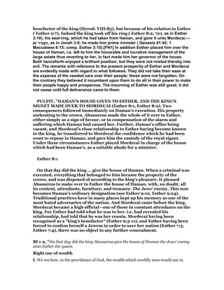 benefactor of the king (Herod. VIII:85), but because of his relation to Esther
( Esther 2:7). Indeed the king took off his ring ( Esther 8:2, ‫ר‬ַ‫ָפ‬‫ּי‬ַ‫ו‬, as in Esther
3:10), his seal-ring, which he had taken from Haman, and gave it unto Mordecai.—
‫ן‬ ִ‫מ‬ ‫ִיר‬‫ב‬ֱ‫ע‬ ֶ‫,ה‬ as in Jonah 3:6; he made him prime minister ( Genesis 41:42; 1
Maccabees 6:15; comp. Esther 3:10).[FN1] In addition Esther placed him over the
house of Haman, i.e. left to him the honorable and lucrative management of the
large estate thus reverting to her, in fact made him her governor of the house.
Both henceforth enjoyed a brilliant position; but they were not misled thereby into
evil. The remarks with reference to the present prosperity of Esther and Mordecai
are evidently made with regard to what followed. They did not take their ease at
the expense of the needed care over their people; these were not forgotten. On
the contrary they believed it incumbent upon them to do all in their power to make
their people happy and prosperous. The mourning of Esther was still great; it did
not cease until full deliverance came to them.
PULPIT, "HAMAN'S HOUSE GIVEN TO ESTHER, AND THE KING'S
SIGNET MADE OVER.TO MORDECAI (Esther 8:1, Esther 8:2). Two
consequences followed immediately on Haman's execution. His property
escheating to the crown, Ahasuerus made the whole of it over to Esther,
either simply as a sign of favour, or in compensation of the alarm and
suffering which Haman had caused her. Further, Haman's office being
vacant, and Mordecai's close relationship to Esther having become known
to the king, he transferred to Mordecai the confidence which he had been
wont to repose in Haman, and gave him the custody of the royal signet.
Under these circumstances Esther placed Mordecai in charge of the house
which had been Haman's, as a suitable abode for a minister.
Esther 8:1
On that day did the king … give the house of Haman. When a criminal was
executed, everything that belonged to him became the property of the
crown, and was disposed of according to the king's pleasure. It pleased
Ahasuerus to make over to Esther the house of Haman, with, no doubt, all
its content, attendants, furniture, and treasure. The Jews' enemy. This now
becomes Haman's ordinary designation (see Esther 9:10, Esther 9:24).
Traditional practices have in many places kept up his memory as one of the
most hated adversaries of the nation. And Mordecai came before the king.
Mordecai became a high official—one of those in constant attendance on the
king. For Esther had told what he was to her. i.e. had revealed his
relationship, had told that he was her cousin. Mordecai having been
recognised as a "king's benefactor" (Esther 6:3-11), and Esther having been
forced to confess herself a Jewess in order to save her nation (Esther 7:3,
Esther 7:4), there was no object in any further concealment.
BI 1-2, "On that day did the king Ahasuerus give the house of Haman the Jews’ enemy
unto Esther the queen.
Right use of wealth
I. We see how, in the providence of God, the wealth which worldly men would use in
 
