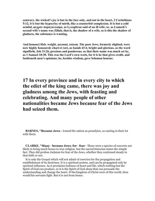 contrary, the wicked’s joy is but in the face only, and not in the heart, 2 Corinthians
5:12, it is but the hypocrisy of mirth, like a counterfeit complexion. It is but a cold
armful, φυχρον παραγκυλισµα, as Lycophron said of an ill wife; or, as Lamech’s
second wife’s name was Zillah, that is, the shadow of a wife, so is this the shadow of
gladness, the substance is wanting.
And honour] Heb. weight, account, esteem. The poor Jews, formerly slighted, were
now highly honoured; chari et rari, as Isaiah 43:4, bright and glorious, as the word
signifieth, Job 31:26, precious and ponderous, so that their name was much set by,
as 1 Samuel 18:30. This was the Lord’s own work, for it is he that gives credit, and
fashioneth men’s opinions; he, besides wisdom, gave Solomon honour.
17 In every province and in every city to which
the edict of the king came, there was joy and
gladness among the Jews, with feasting and
celebrating. And many people of other
nationalities became Jews because fear of the Jews
had seized them.
BAR ES, "Became Jews - Joined the nation as proselytes, so casting in their lot
with them.
CLARKE, "Many - became Jews; for - fear - These were a species of converts not
likely to bring much honor to true religion: but the sacred historian states the simple
fact. They did profess Judaism for fear of the Jews, whether they continued steady in
that faith or not.
It is only the Gospel which will not admit of coercion for the propagation and
establishment of its doctrines. It is a spiritual system, and can be propagated only by
spiritual influence. As it proclaims holiness of heart and life, which nothing but the
Spirit of God can produce, so it is the Spirit of God alone that can persuade the
understanding and change the heart. If the kingdom of Christ were of this world, then
would his servants fight. But it is not from hence.
 