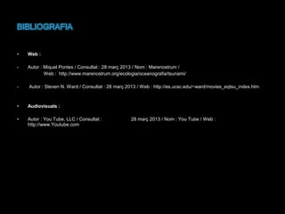 •

Web :

-

Autor : Miquel Pontes / Consultat : 28 març 2013 / Nom : Marenostrum /
Web : http://www.marenostrum.org/ecologia/oceanografia/tsunami/

-

Autor : Steven N. Ward / Consultat : 28 març 2013 / Web : http://es.ucsc.edu/~ward/movies_eqtsu_index.htm

•

Audiovisuals :

•

Autor : You Tube, LLC / Consultat :
http://www.Youtube.com

28 març 2013 / Nom : You Tube / Web :

 