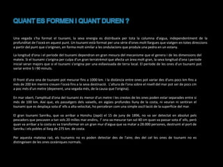 Una vegada s'ha format el tsunami, la seva energia es distribueix per tota la columna d'aigua, independentment de la
profunditat de l'oceà en aquest punt. Un tsunami està format per una sèrie d'ones molt llargues que viatgen en totes direccions
a partir del punt que s'originen, en forma molt similar a les ondulacions que produïx una pedra en un estany.
La longitud d'ona i el període del tsunami dependran en gran mesura del mecanisme que el genera i de les dimensions del
mateix. Si el tsunami s'origina per culpa d'un gran terratrèmol que afecta un àrea molt gran, la seva longitud d'ona i període
inicial seran majors que si el tsunami s'origina per una esllavissada de terra local. El període de les ones d'un tsunami pot
variar entre 5 i 90 minuts.
El front d'una ona de tsunami pot mesurar fins a 1000 km. i la distància entre ones pot variar des d'uns pocs km fins a
més de 200 km mentre creuen l'oceà fins a la seva destinació. L'altura de l'ona sobre el nivell del mar pot ser de pocs cm
a poc més d'un metre (depenent, una vegada més, de la causa que l'origina).
En mar obert, l'amplitud d'ona del tsunami és menor d'un metre i les crestes de les ones poden estar separades entre si
més de 100 km. Així que, els passatgers dels vaixells, en aigües profundes lluny de la costa, ni veuran ni sentiran el
tsunami que es desplaça sota d’ ells a alta velocitat, ho percebran com una simple oscil·lació de la superfície del mar.
El gran tsunami Sanriku, que va arribar a Honshu (Japó) el 15 de juny de 1896, no va ser detectat en absolut pels
pescadors que pescaven a tan sols 20 milles mar endins, l’ ona va mesurar tan sol 40 cm quan va passar sota d’ ells, però
quan va arribar a la costa es va transformar en un gran mur d'aigua que va matar a 28.000 persones, destruint el port de
Sanriku i els pobles al llarg de 275 km. de costa.
Per aquesta mateixa raó, els tsunamis no es poden detectar des de l'aire; des del cel les ones de tsunami no es
distingeixen de les ones oceàniques normals.

 