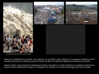 Imatges dels efectes del tsunami d’ Indonèsia 2004

Aquest és, probablement, el tsunami més destructiu de la història, degut sobretot a la progressiva tendència de les
societats de tot el món a instal·lar-se prop de la costa i a la falta d'un sistema de vigilància com l'existent en el Pacífic. .
Segons sembla, la gran energia del desplaçament tectònic (calculada en uns 200 megatons) va accelerar la rotació de la
terra en diverses milionèsimes de segon, i va desplaçar l'eix magnètic en 2 mil·lèsimes de segon d'arc (5-6 cm lineals).

 