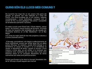 Els tsunamis han tingut lloc en els oceans més grans del
planeta, en general, són més habituals en l' àrea del
Pacífic. Una zona envoltada per un arc volcànic, cadenes
muntanyenques i zones tectòniques, coneguda com el
Cercle de Foc, la zona geològica més activa i susceptible
de terratrèmols submarins i tsunamis.
El mateix succeïx amb l'Oceà Índic i l'Oceà Atlàntic, menys
actius i de moment, menys proclius als tsunamis. A Europa
els tipus de tsunamis més probables són els causats per
moviments tectònics en el Mar Mediterrani i en el Mar
Negre.
Les zones de major perill són les més properes a volcans o
a zones d'activitat sísmica.
A Noruega, principalment, són deguts a esllavissaments de
terres submarines, encara que també tenen lloc en altres
països d'Europa. En ocasions, resulta difícil distingir si un
terratrèmol va causar un tsunami o si un terratrèmol va
causar un lliscament de terres i aquest un tsunami. D'una
manera o d'una altra, es pot arribar a la conclusió que
qualsevol zona costanera que es trobi prop d'una zona
tectònica activa i/o on succeïxen lliscaments de terres
submarines són àrees amb perill de tsunami.
Encara que Europa no ha viscut un tsunami devastador des
de fa 100 anys, el perill segueix sent molt alt.

 