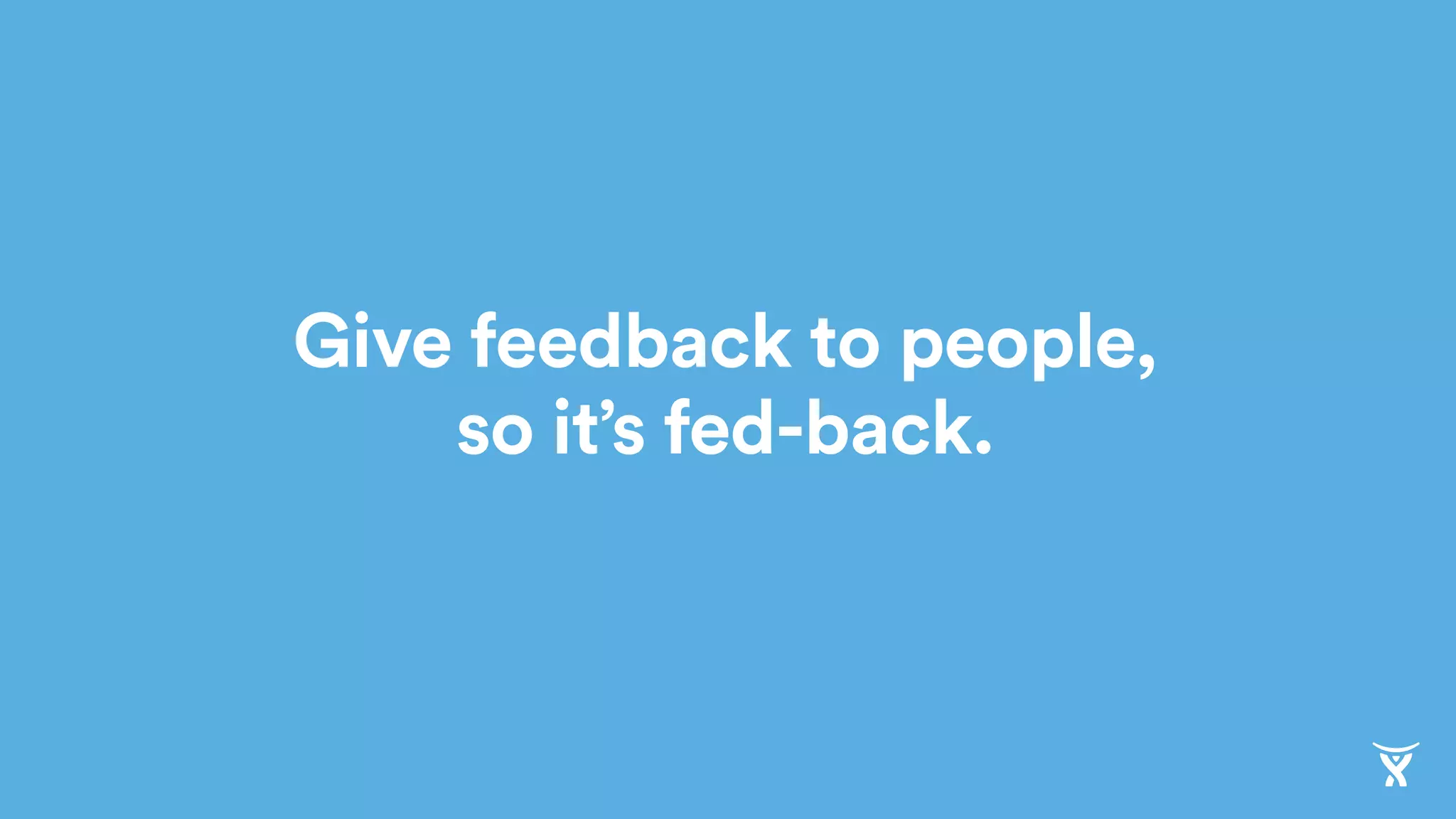 Give feedback to people,
so it’s fed-back.
 