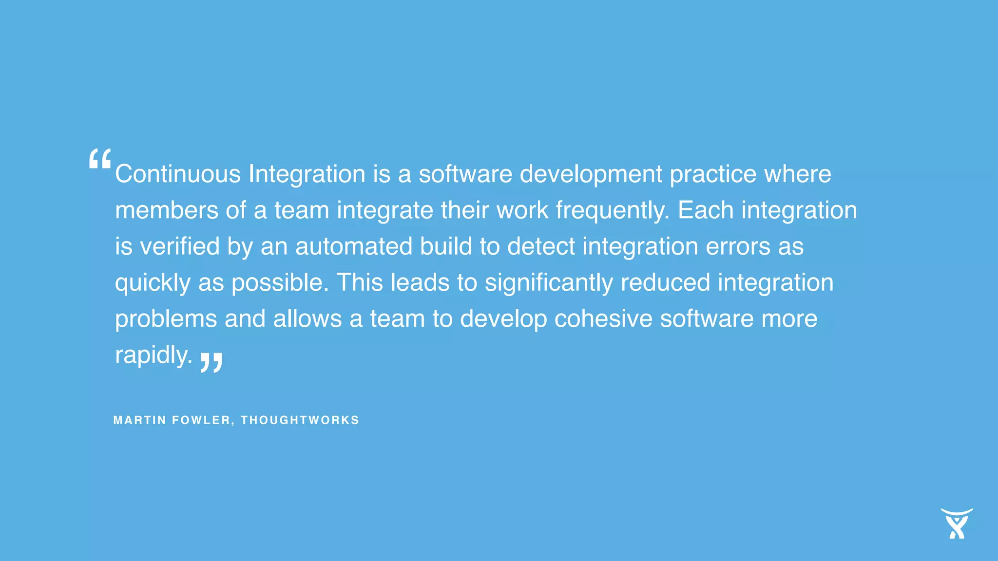 Continuous Integration is a software development practice where
members of a team integrate their work frequently. Each integration
is veriﬁed by an automated build to detect integration errors as
quickly as possible. This leads to signiﬁcantly reduced integration
problems and allows a team to develop cohesive software more
rapidly.
”
“
MARTIN FOWLER, THOUGHTWORKS
 