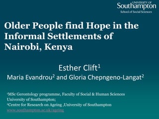 Older People find Hope in the
Informal Settlements of
Nairobi, Kenya
1MSc Gerontology programme, Faculty of Social & Human Sciences
University of Southampton;
2Centre for Research on Ageing ,University of Southampton
www.southampton.ac.uk/ageing
Esther Clift1
Maria Evandrou2 and Gloria Chepngeno-Langat2
 