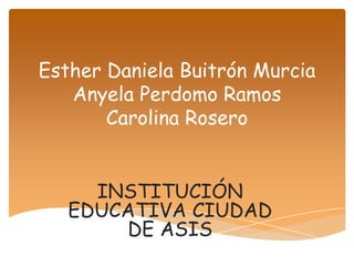 Esther Daniela Buitrón Murcia
   Anyela Perdomo Ramos
       Carolina Rosero


     INSTITUCIÓN
   EDUCATIVA CIUDAD
       DE ASIS
 