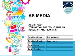 AS MEDIA
AS UNIT G321
FOUNDATION PORTFOLIO IN MEDIA
RESEARCH AND PLANNING
Candidate Name
Candidate Number
Centre Name
Centre Number
Esther Daniel
Insert here
 