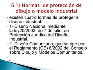  existen cuatro formas de proteger el
diseño industrial:
• 1- Diseño Nacional mediante
la ley20/2003, de 7 de julio, de
Protección Jurídica del Diseño
Industrial.
• 2- Diseño Comunitario, que se rige por
el Reglamento (CE) 6/2002 del Consejo
sobre Dibujo y Modelos Comunitarios.
• .
 "
 