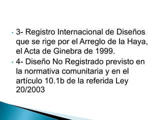 • 3- Registro Internacional de Diseños
que se rige por el Arreglo de la Haya,
el Acta de Ginebra de 1999.
• 4- Diseño No Registrado previsto en
la normativa comunitaria y en el
artículo 10.1b de la referida Ley
20/2003
 