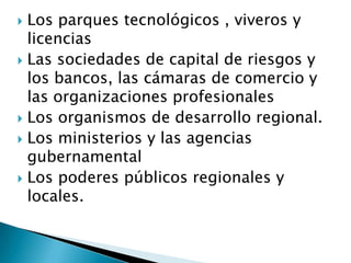  Los parques tecnológicos , viveros y
licencias
 Las sociedades de capital de riesgos y
los bancos, las cámaras de comercio y
las organizaciones profesionales
 Los organismos de desarrollo regional.
 Los ministerios y las agencias
gubernamental
 Los poderes públicos regionales y
locales.
 