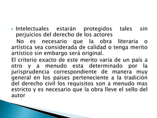  Intelectuales estarán protegidos tales sin
perjuicios del derecho de los actores
No es necesario que la obra literaria o
artística sea considerada de calidad o tenga merito
artístico sin embargo será original.
El criterio exacto de este merito varia de un país a
otro y a menudo esta determinado por la
jurisprudencia correspondiente de manera muy
general en los países perteneciente a la tradición
del derecho civil los requisitos son a menudo mas
estricto y es necesario que la obra lleve el sello del
autor
 