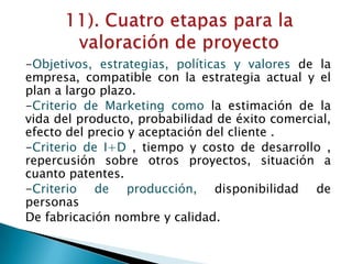 -Objetivos, estrategias, políticas y valores de la
empresa, compatible con la estrategia actual y el
plan a largo plazo.
-Criterio de Marketing como la estimación de la
vida del producto, probabilidad de éxito comercial,
efecto del precio y aceptación del cliente .
-Criterio de I+D , tiempo y costo de desarrollo ,
repercusión sobre otros proyectos, situación a
cuanto patentes.
-Criterio de producción, disponibilidad de
personas
De fabricación nombre y calidad.
 