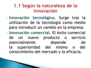 • Innovación tecnológica. Surge tras la
utilización de la tecnología como medio
para introducir un cambio en la empresa.
• Innovación comercial. El éxito comercial
de un nuevo producto o servicio
esencialmente depende de
la superioridad del mismo o del
conocimiento del mercado y la eficacia.
 