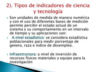  Son unidades de medida de manera numérica
y con el uso de diferentes bases de medición
permite percibir el estado actual de un
sistema y su comportamiento en un intervalo
de tiempo y su aplicaciones son:
 A nivel estadístico: se considera estadística
poblacionales para medir porcentaje de
genero, raza e índice de desempleo.
 infraestructura: a nivel de inversión de
recursos físicos materiales y equipo para la
investigación
 