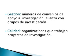  Gestión: números de convenios de
apoyo a investigación, alianza con
grupos de investigación.
 Calidad: organizaciones que trabajan
proyectos de investigación.
 