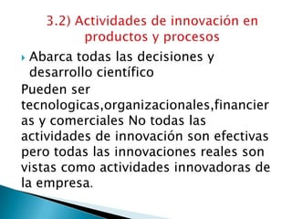 Abarca todas las decisiones y
desarrollo científico
Pueden ser
tecnologicas,organizacionales,financier
as y comerciales No todas las
actividades de innovación son efectivas
pero todas las innovaciones reales son
vistas como actividades innovadoras de
la empresa.
 
