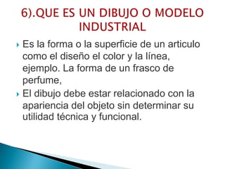 Es la forma o la superficie de un articulo
como el diseño el color y la línea,
ejemplo. La forma de un frasco de
perfume,
 El dibujo debe estar relacionado con la
apariencia del objeto sin determinar su
utilidad técnica y funcional.
 