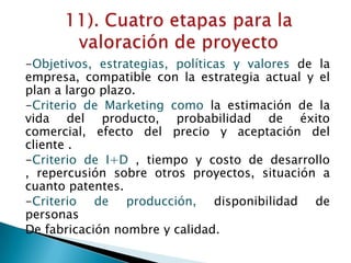 -Objetivos, estrategias, políticas y valores de la
empresa, compatible con la estrategia actual y el
plan a largo plazo.
-Criterio de Marketing como la estimación de la
vida del producto, probabilidad de éxito
comercial, efecto del precio y aceptación del
cliente .
-Criterio de I+D , tiempo y costo de desarrollo
, repercusión sobre otros proyectos, situación a
cuanto patentes.
-Criterio de producción, disponibilidad de
personas
De fabricación nombre y calidad.
 