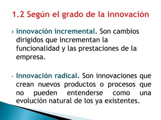  innovación incremental. Son cambios
dirigidos que incrementan la
funcionalidad y las prestaciones de la
empresa.
• Innovación radical. Son innovaciones que
crean nuevos productos o procesos que
no pueden entenderse como una
evolución natural de los ya existentes.
 