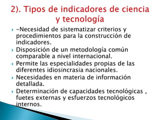  -Necesidad de sistematizar criterios y
procedimientos para la construcción de
indicadores.
 Disposición de un metodología común
comparable a nivel internacional.
 Permite las especialidades propias de las
diferentes idiosincrasia nacionales.
 Necesidades en materia de información
detallada.
 Determinación de capacidades tecnológicas ,
fuetes externas y esfuerzos tecnológicos
internos.
 