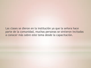 Las clases se dieron en la institución ya que la señora hace
parte de la comunidad, muchas personas se sintieron incitadas
a conocer más sobre este tema desde la capacitación.
 