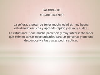 PALABRAS DE
AGRADECIMIENTO
La señora, a pesar de tener mucha edad es muy buena
estudiando escucha y aprende rápido y es muy audaz.
La estudiante tiene mucha paciencia y muy interesante saber
que existen tantas oportunidades para las personas y que uno
desconoce y a las cuales podría aplicar.
 