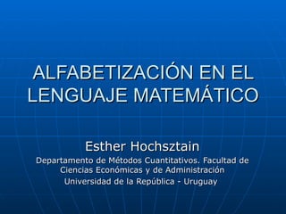 ALFABETIZACIÓN EN EL LENGUAJE MATEMÁTICO Esther Hochsztain Departamento de Métodos Cuantitativos. Facultad de Ciencias Económicas y de Administración Universidad de la República - Uruguay  