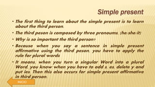 INICIO
Simple present
• The first thing to learn about the simple present is to learn
about the third person.
• The third peson is composed by three pronoums, (he/she/it)
• Why is so important the third person?
• Because when you say a sentence in simple present
affirmative using the third peson, you have to apply the
rule for plural words
• It means, when you turn a singular Word into a plural
Word, you know when you have to add s, es, delete y and
put ies. Then this also occurs for simple present affirmative
in third person.
 