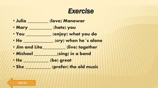 INICIO
Exercise
• Julio _________ (love) Manowar
• Mary __________ (hate) you
• You ___________ (enjoy) what you do
• He _____________ (cry) when he´s alone
• Jim and Lita__________ (live) together
• Michael __________(sing) in a band
• He ___________ (be) great
• She ___________ (prefer) the old music
 