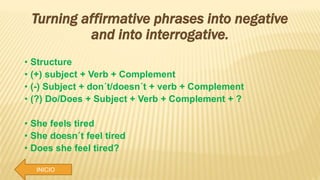INICIO
Turning affirmative phrases into negative
and into interrogative.
• Structure
• (+) subject + Verb + Complement
• (-) Subject + don´t/doesn´t + verb + Complement
• (?) Do/Does + Subject + Verb + Complement + ?
• She feels tired
• She doesn´t feel tired
• Does she feel tired?
 