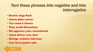 INICIO
Turn these phrases into negative and into
interrogative
• Ronnie sings Rock
• James plays soccer
• You need a chance
• They avoid discussions
• We approve your commitment
• Jason drives very slow
• George watches televison
• Lucy loves guitar solo
 