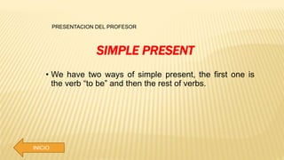 PRESENTACION DEL PROFESOR
INICIO
SIMPLE PRESENT
• We have two ways of simple present, the first one is
the verb “to be” and then the rest of verbs.
 