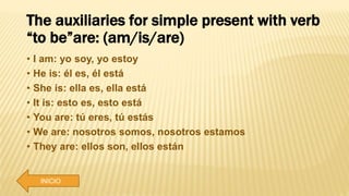 The auxiliaries for simple present with verb
“to be”are: (am/is/are)
• I am: yo soy, yo estoy
• He is: él es, él está
• She is: ella es, ella está
• It is: esto es, esto está
• You are: tú eres, tú estás
• We are: nosotros somos, nosotros estamos
• They are: ellos son, ellos están
INICIO
 