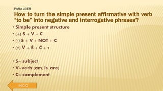 PARA LEER
INICIO
How to turn the simple present affirmative with verb
“to be” into negative and interrogative phrases?
• Simple present structure
• (+) S + V + C
• (-) S + V + NOT + C
• (?) V + S + C + ?
• S= subject
• V=verb (am, is, are)
• C= complement
 