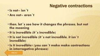 INICIO
Negative contractions
• Is not= isn´t
• Are not= aren´t
• then, let´s see how it changes the phrases, but not
the meaning
• It is incredible (it´s incredible)
• It is not incredible (it´s not incredible, it isn´t
incredible)
• Is it incredible? (you can´t make make contractions
in interrogative phrases)
 